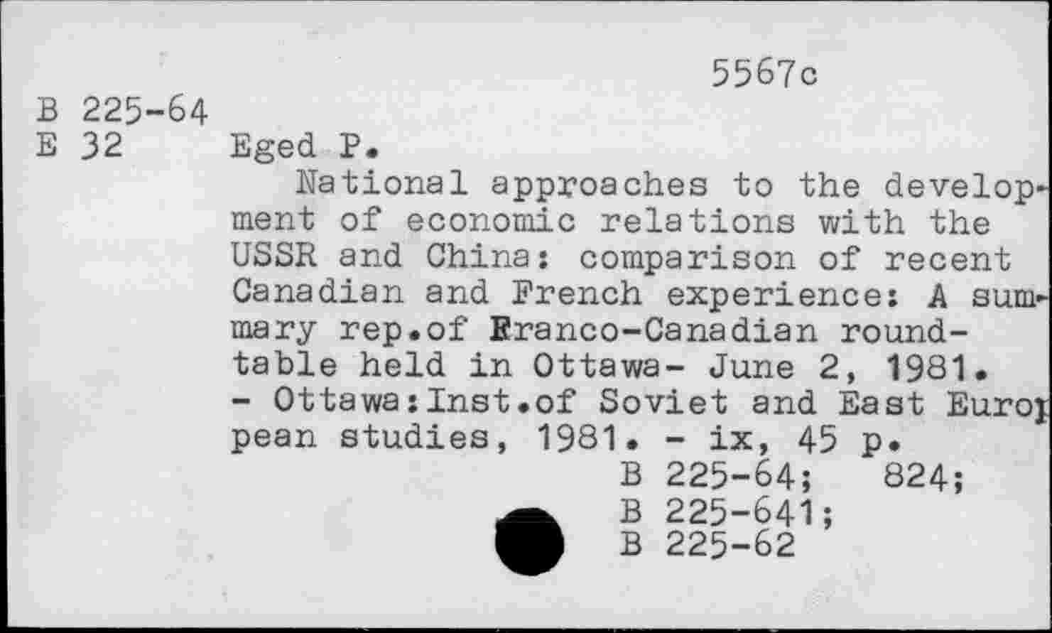 ﻿5567c
B 225-64
E 32 Eged P.
National approaches to the development of economic relations with the USSR and China: comparison of recent Canadian and French experience: A summary rep.of Branco-Canadian round-table held in Ottawa- June 2, 1981.
- Ottawa:Inst.of Soviet and East Euroj pean studies, 1981. - ix, 45 p.
B 225-64;	824;
•B 225-641;
B 225-62